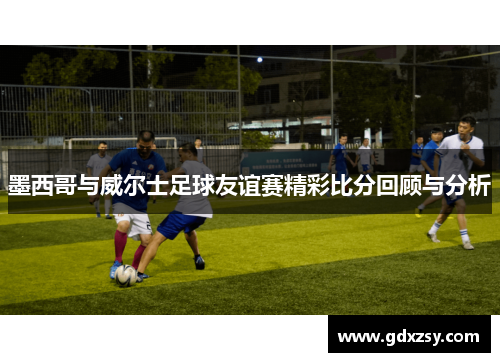 墨西哥与威尔士足球友谊赛精彩比分回顾与分析