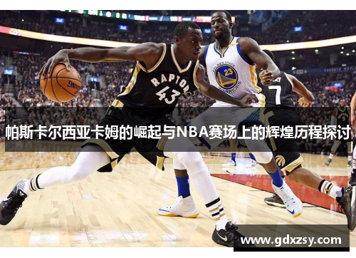 帕斯卡尔西亚卡姆的崛起与NBA赛场上的辉煌历程探讨